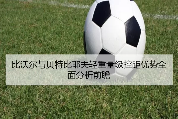 比沃尔与贝特比耶夫轻重量级控距优势全面分析前瞻