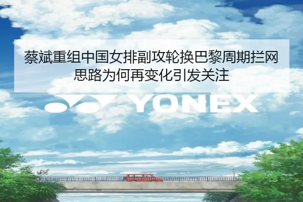 蔡斌重组中国女排副攻轮换巴黎周期拦网思路为何再变化引发关注